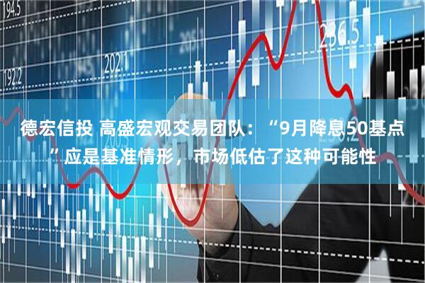 德宏信投 高盛宏观交易团队：“9月降息50基点”应是基准情形，市场低估了这种可能性