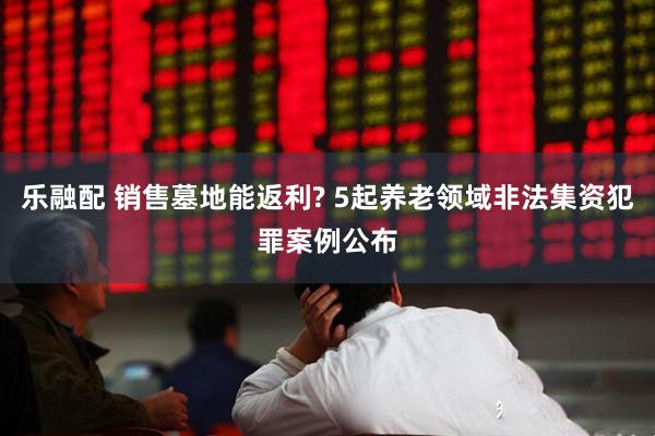 乐融配 销售墓地能返利? 5起养老领域非法集资犯罪案例公布