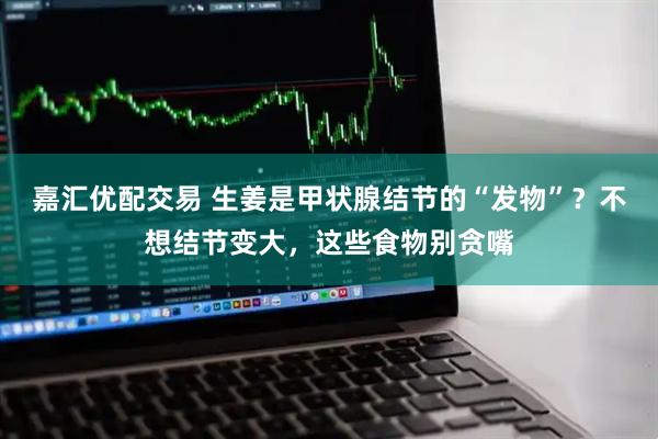 嘉汇优配交易 生姜是甲状腺结节的“发物”？不想结节变大，这些食物别贪嘴