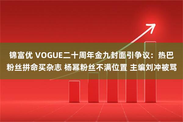 锦富优 VOGUE二十周年金九封面引争议：热巴粉丝拼命买杂志 杨幂粉丝不满位置 主编刘冲被骂