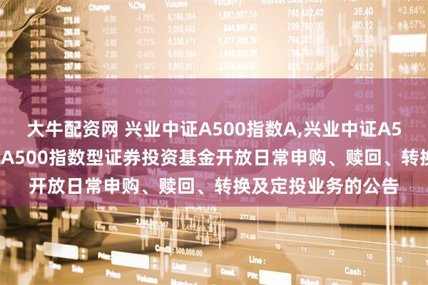 大牛配资网 兴业中证A500指数A,兴业中证A500指数C: 兴业中证A500指数型证券投资基金开放日常申购、赎回、转换及定投业务的公告