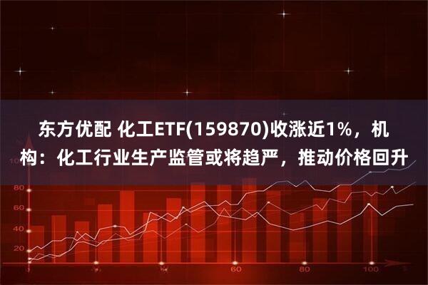 东方优配 化工ETF(159870)收涨近1%，机构：化工行业生产监管或将趋严，推动价格回升