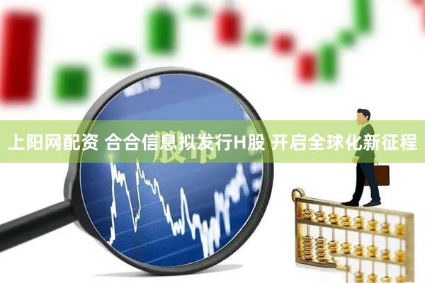 上阳网配资 合合信息拟发行H股 开启全球化新征程