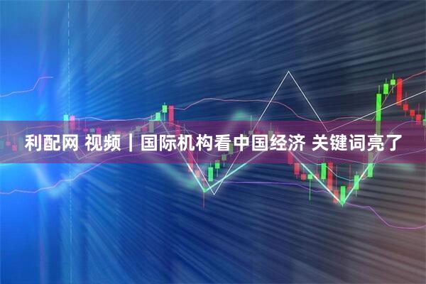 利配网 视频｜国际机构看中国经济 关键词亮了