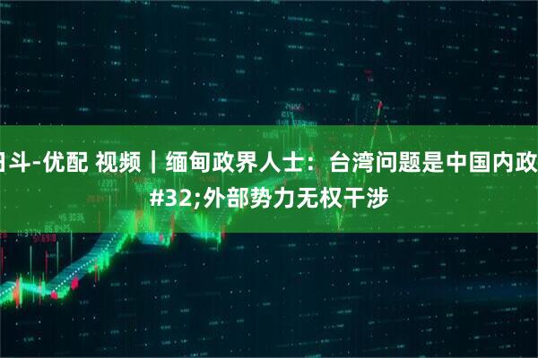 日斗-优配 视频｜缅甸政界人士：台湾问题是中国内政 外部势力无权干涉