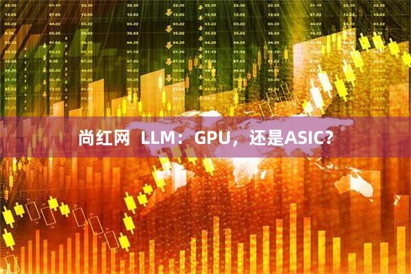 尚红网  LLM：GPU，还是ASIC？