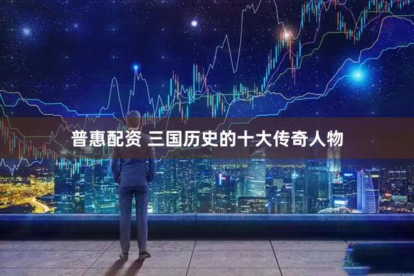 普惠配资 三国历史的十大传奇人物